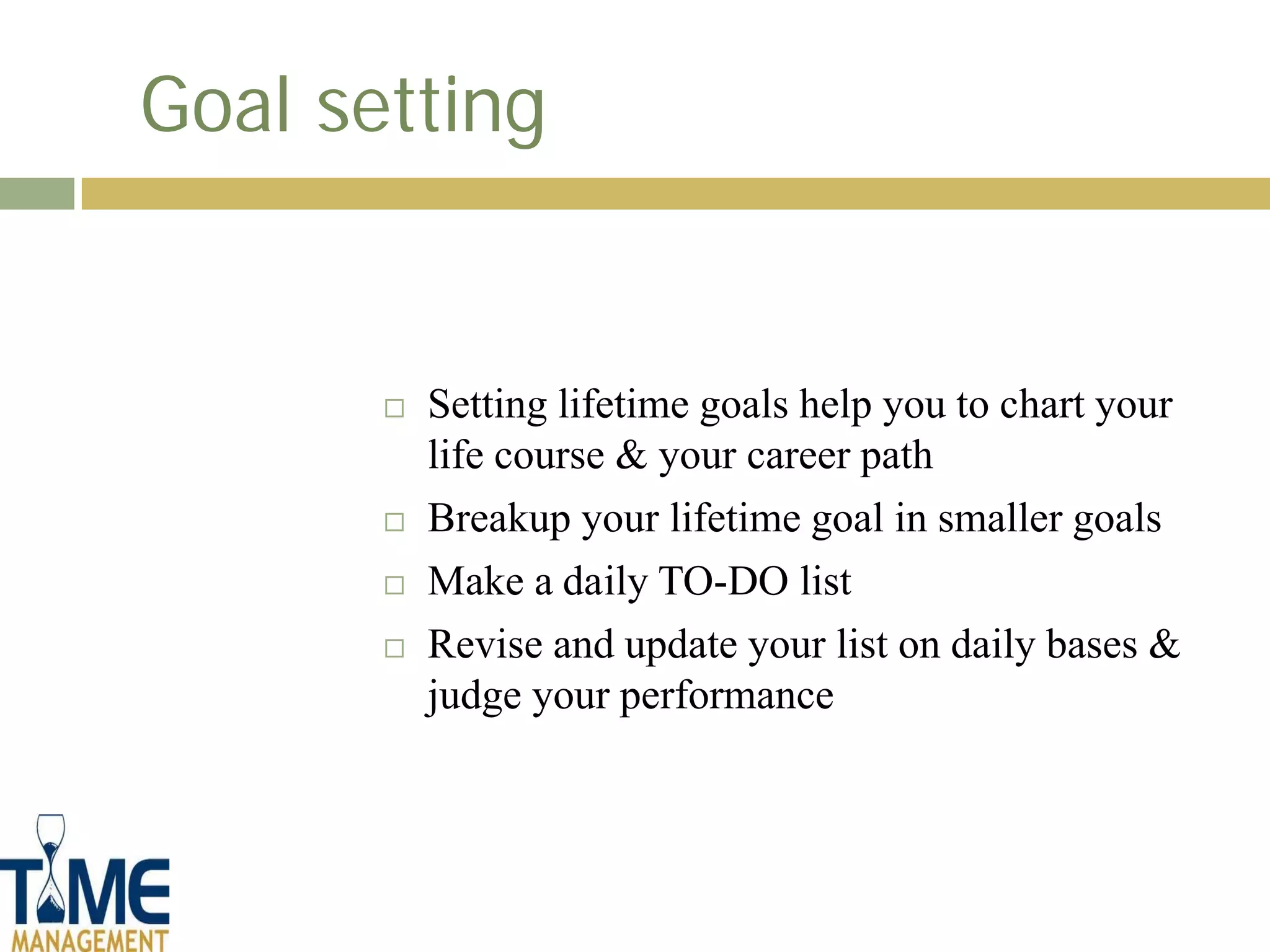 Goal setting


          Setting lifetime goals help you to chart your
           life course & your career path
          Breakup your lifetime goal in smaller goals
          Make a daily TO-DO list
          Revise and update your list on daily bases &
           judge your performance
 