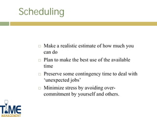 Scheduling


       Make a realistic estimate of how much you
        can do
       Plan to make the best use of the available
        time
       Preserve some contingency time to deal with
        ‘unexpected jobs’
       Minimize stress by avoiding over-
        commitment by yourself and others.
 