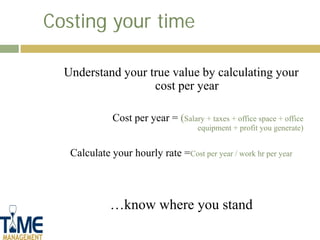 Costing your time

  Understand your true value by calculating your
                   cost per year

              Cost per year = (Salary + taxes + office space + office
                                      equipment + profit you generate)


   Calculate your hourly rate =Cost per year / work hr per year



             …know where you stand
 