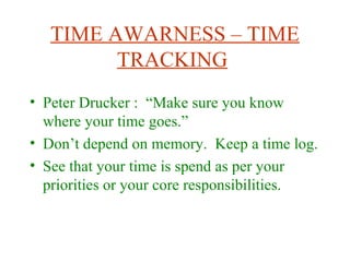 TIME AWARNESS – TIME
TRACKING
• Peter Drucker : “Make sure you know
where your time goes.”
• Don’t depend on memory. Keep a time log.
• See that your time is spend as per your
priorities or your core responsibilities.
 