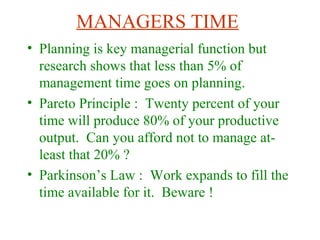 MANAGERS TIME
• Planning is key managerial function but
research shows that less than 5% of
management time goes on planning.
• Pareto Principle : Twenty percent of your
time will produce 80% of your productive
output. Can you afford not to manage at-
least that 20% ?
• Parkinson’s Law : Work expands to fill the
time available for it. Beware !
 