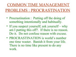 COMMON TIME MANAGEMENT
PROBLEMS : PROCRASTINATION
• Procrastination : Putting off the doing of
something intentionally and habitually.
• If you suspect yourself; ask yourself – why
am I putting this off?. If there is no reason.
Do it. Do not confuse reason with excuse.
• PROCRASTINATION is world’s number
one time waster. Banish it from your life.
There is no time like present to do any
work.
 