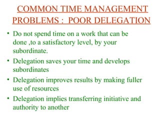 COMMON TIME MANAGEMENT
PROBLEMS : POOR DELEGATION
• Do not spend time on a work that can be
done ,to a satisfactory level, by your
subordinate.
• Delegation saves your time and develops
subordinates
• Delegation improves results by making fuller
use of resources
• Delegation implies transferring initiative and
authority to another
 