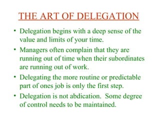 THE ART OF DELEGATION
• Delegation begins with a deep sense of the
value and limits of your time.
• Managers often complain that they are
running out of time when their subordinates
are running out of work.
• Delegating the more routine or predictable
part of ones job is only the first step.
• Delegation is not abdication. Some degree
of control needs to be maintained.
 