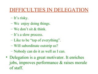 DIFFICULTIES IN DELEGATION
– It’s risky.
– We enjoy doing things.
– We don’t sit & think.
– It’s a slow process.
– Like to be “top of everything”.
– Will subordinate outstrip us?
– Nobody can do it as well as I can.
• Delegation is a great motivator. It enriches
jobs, improves performance & raises morale
of staff.
 