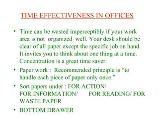 TIME EFFECTIVENESS IN OFFICES
• Time can be wasted imperceptibly if your work
area is not organized well. Your desk should be
clear of all paper except the specific job on hand.
It invites you to think about one thing at a time.
Concentration is a great time saver.
• Paper work : Recommended principle is “to
handle each piece of paper only once.”
• Sort papers under : FOR ACTION/
FOR INFORMATION/ FOR READING/ FOR
WASTE PAPER
• BOTTOM DRAWER
 