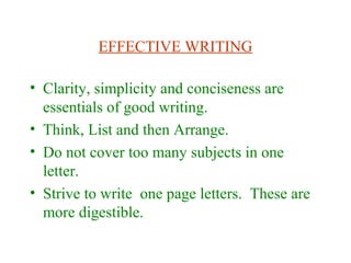 EFFECTIVE WRITING
• Clarity, simplicity and conciseness are
essentials of good writing.
• Think, List and then Arrange.
• Do not cover too many subjects in one
letter.
• Strive to write one page letters. These are
more digestible.
 