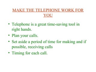 MAKE THE TELEPHONE WORK FOR
YOU
• Telephone is a great time-saving tool in
right hands.
• Plan your calls.
• Set aside a period of time for making and if
possible, receiving calls
• Timing for each call.
 