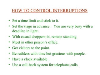 HOW TO CONTROL INTERRUPTIONS
• Set a time limit and stick to it.
• Set the stage in advance : You are very busy with a
deadline in light.
• With casual droppers-in, remain standing.
• Meet in other person’s office.
• Get visitors to the point.
• Be ruthless with time but gracious with people.
• Have a clock available .
• Use a call-back system for telephone calls.
 