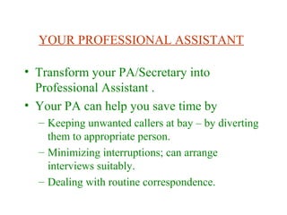 YOUR PROFESSIONAL ASSISTANT
• Transform your PA/Secretary into
Professional Assistant .
• Your PA can help you save time by
– Keeping unwanted callers at bay – by diverting
them to appropriate person.
– Minimizing interruptions; can arrange
interviews suitably.
– Dealing with routine correspondence.
 