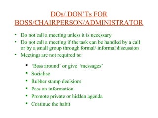DOs/ DON’Ts FOR
BOSS/CHAIRPERSON/ADMINISTRATOR
• Do not call a meeting unless it is necessary
• Do not call a meeting if the task can be handled by a call
or by a small group through formal/ informal discussion
• Meetings are not required to:
 ‘Boss around’ or give ‘messages’
 Socialise
 Rubber stamp decisions
 Pass on information
 Promote private or hidden agenda
 Continue the habit
 
