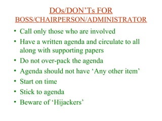 DOs/DON’Ts FOR
BOSS/CHAIRPERSON/ADMINISTRATOR
• Call only those who are involved
• Have a written agenda and circulate to all
along with supporting papers
• Do not over-pack the agenda
• Agenda should not have ‘Any other item’
• Start on time
• Stick to agenda
• Beware of ‘Hijackers’
 