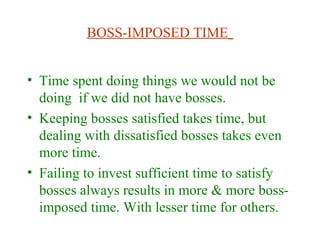 BOSS-IMPOSED TIME
• Time spent doing things we would not be
doing if we did not have bosses.
• Keeping bosses satisfied takes time, but
dealing with dissatisfied bosses takes even
more time.
• Failing to invest sufficient time to satisfy
bosses always results in more & more boss-
imposed time. With lesser time for others.
 