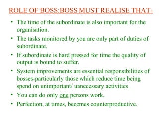 ROLE OF BOSS:BOSS MUST REALISE THAT-
• The time of the subordinate is also important for the
organisation.
• The tasks monitored by you are only part of duties of
subordinate.
• If subordinate is hard pressed for time the quality of
output is bound to suffer.
• System improvements are essential responsibilities of
bosses-particularly those which reduce time being
spend on unimportant/ unnecessary activities
• You can do only one persons work.
• Perfection, at times, becomes counterproductive.
 