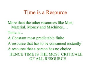 Time is a Resource
More than the other resources like Men,
Material, Money and Machines….
Time is ..
A Constant most predictable finite
A resource that has to be consumed instantly
A resource that a person has no choice
HENCE TIME IS THE MOST CRITICALE
OF ALL RESOURCE
 