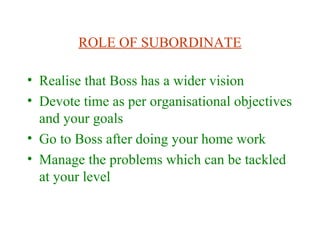 ROLE OF SUBORDINATE
• Realise that Boss has a wider vision
• Devote time as per organisational objectives
and your goals
• Go to Boss after doing your home work
• Manage the problems which can be tackled
at your level
 