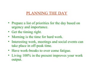 PLANNING THE DAY
• Prepare a list of priorities for the day based on
urgency and importance.
• Get the timing right.
• Morning is the time for hard work.
• Interesting work, meetings and social events can
take place in off-peak time.
• Have work-breaks to over come fatigue.
• Living 100% in the present improves your work
output.
 
