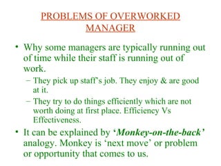 PROBLEMS OF OVERWORKED
MANAGER
• Why some managers are typically running out
of time while their staff is running out of
work.
– They pick up staff’s job. They enjoy & are good
at it.
– They try to do things efficiently which are not
worth doing at first place. Efficiency Vs
Effectiveness.
• It can be explained by ‘Monkey-on-the-back’
analogy. Monkey is ‘next move’ or problem
or opportunity that comes to us.
 
