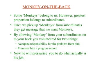 MONKEY-ON-THE-BACK
• Some ‘Monkeys’ belong to us. However, greatest
proportion belongs to subordinates.
• Once we pick up ‘Monkeys’ from subordinates
they get message that we want Monkeys.
• By allowing ‘Monkey’ from your subordinates on
to your back you volunteered for two things:
– Accepted responsibility for the problem from him.
– Promised him a progress report.
• Now he will pressurize you to do what actually is
his job.
 