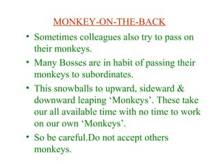 MONKEY-ON-THE-BACK
• Sometimes colleagues also try to pass on
their monkeys.
• Many Bosses are in habit of passing their
monkeys to subordinates.
• This snowballs to upward, sideward &
downward leaping ‘Monkeys’. These take
our all available time with no time to work
on our own ‘Monkeys’.
• So be careful.Do not accept others
monkeys.
 