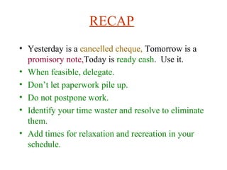 RECAP
• Yesterday is a cancelled cheque, Tomorrow is a
promisory note,Today is ready cash. Use it.
• When feasible, delegate.
• Don’t let paperwork pile up.
• Do not postpone work.
• Identify your time waster and resolve to eliminate
them.
• Add times for relaxation and recreation in your
schedule.
 