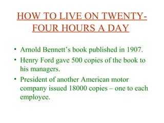 HOW TO LIVE ON TWENTY-
FOUR HOURS A DAY
• Arnold Bennett’s book published in 1907.
• Henry Ford gave 500 copies of the book to
his managers.
• President of another American motor
company issued 18000 copies – one to each
employee.
 