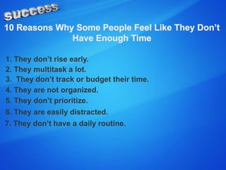 1. They don’t rise early.
2. They multitask a lot.
3. They don’t track or budget their time.
4. They are not organized.
5. They don’t prioritize.
6. They are easily distracted.
7. They don’t have a daily routine.
 