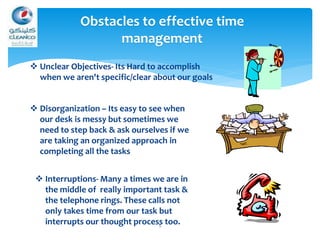 5
 Unclear Objectives- Its Hard to accomplish
when we aren't specific/clear about our goals
 Interruptions- Many a times we are in
the middle of really important task &
the telephone rings. These calls not
only takes time from our task but
interrupts our thought process too.
Obstacles to effective time
management
 Disorganization – Its easy to see when
our desk is messy but sometimes we
need to step back & ask ourselves if we
are taking an organized approach in
completing all the tasks
 
