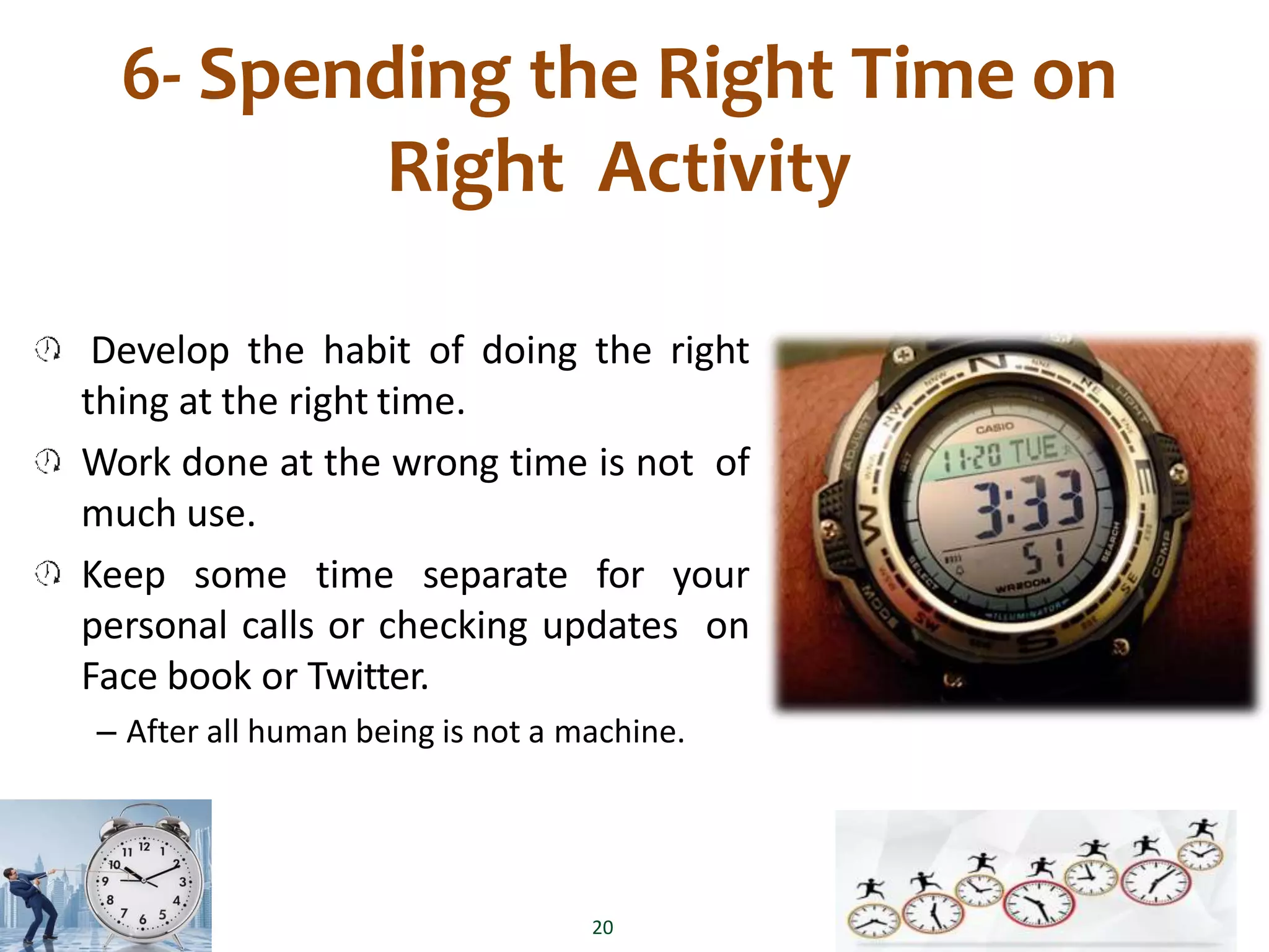 6- Spending the Right Time on
Right Activity
Develop the habit of doing the right
thing at the right time.
Work done at the wrong time is not of
much use.
Keep some time separate for your
personal calls or checking updates on
Face book or Twitter.
– After all human being is not a machine.
20
 