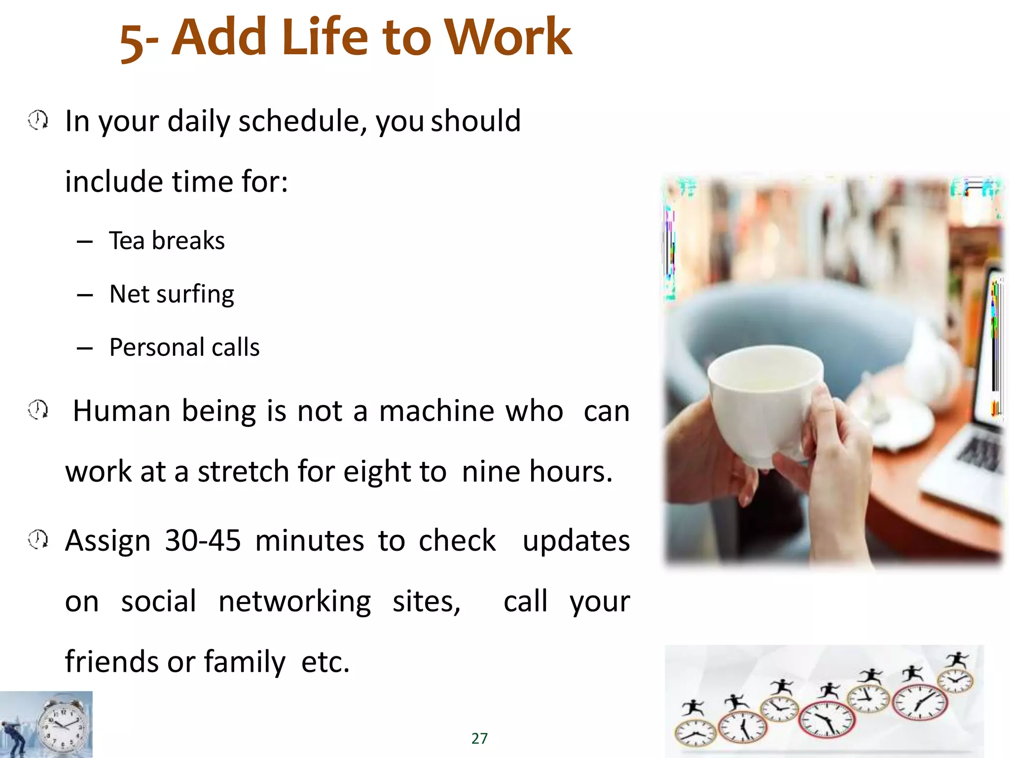 5- Add Life to Work
In your daily schedule, youshould
include time for:
– Tea breaks
– Net surfing
– Personal calls
Human being is not a machine who can
work at a stretch for eight to nine hours.
Assign 30-45 minutes to check updates
on social networking sites, call your
friends or family etc.
27
 