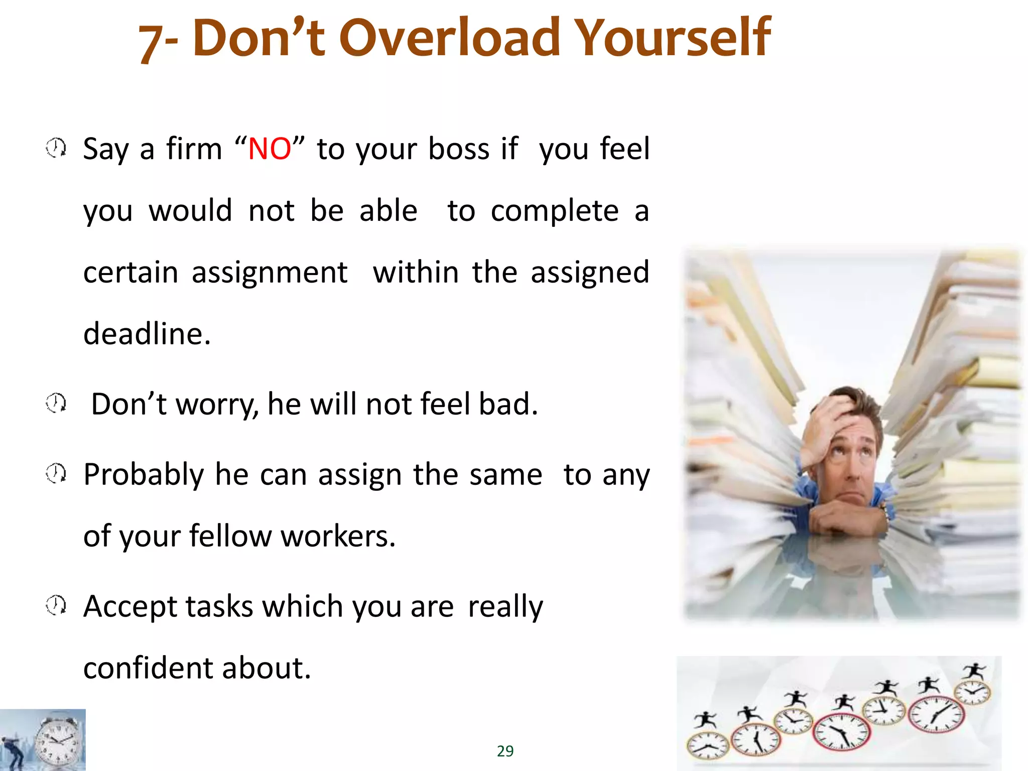 7- Don’t Overload Yourself
Say a firm “NO” to your boss if you feel
you would not be able to complete a
certain assignment within the assigned
deadline.
Don’t worry, he will not feel bad.
Probably he can assign the same to any
of your fellow workers.
Accept tasks which you are really
confident about.
29
 