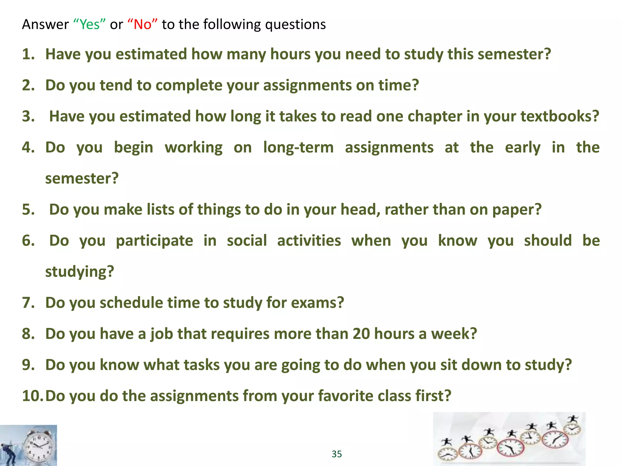 35
Answer “Yes” or “No” to the following questions
1. Have you estimated how many hours you need to study this semester?
2. Do you tend to complete your assignments on time?
3. Have you estimated how long it takes to read one chapter in your textbooks?
4. Do you begin working on long-term assignments at the early in the
semester?
5. Do you make lists of things to do in your head, rather than on paper?
6. Do you participate in social activities when you know you should be
studying?
7. Do you schedule time to study for exams?
8. Do you have a job that requires more than 20 hours a week?
9. Do you know what tasks you are going to do when you sit down to study?
10.Do you do the assignments from your favorite class first?
 