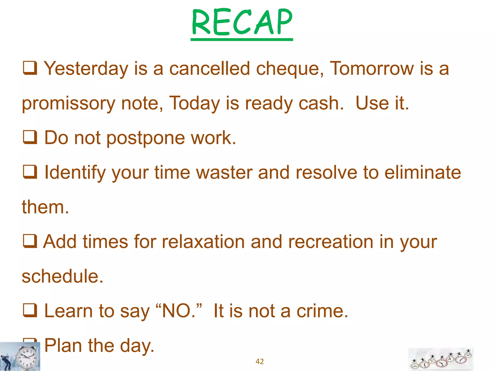 42
 Yesterday is a cancelled cheque, Tomorrow is a
promissory note, Today is ready cash. Use it.
 Do not postpone work.
 Identify your time waster and resolve to eliminate
them.
 Add times for relaxation and recreation in your
schedule.
 Learn to say “NO.” It is not a crime.
 Plan the day.
RECAP
 