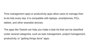Time management apps or productivity apps allow users to manage their
to-do lists every day. It is compatible with laptops, smartphones, PCs,
tablets, and other wearable devices.
The apps like Todoist can help you make a task list that can be classified
under several categories, such as task management, project management,
productivity, or “getting things done” apps.
