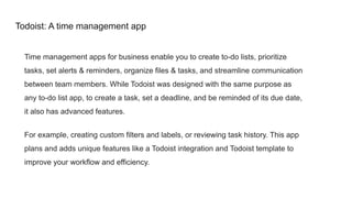 Todoist: A time management app
Time management apps for business enable you to create to-do lists, prioritize
tasks, set alerts & reminders, organize files & tasks, and streamline communication
between team members. While Todoist was designed with the same purpose as
any to-do list app, to create a task, set a deadline, and be reminded of its due date,
it also has advanced features.
For example, creating custom filters and labels, or reviewing task history. This app
plans and adds unique features like a Todoist integration and Todoist template to
improve your workflow and efficiency.