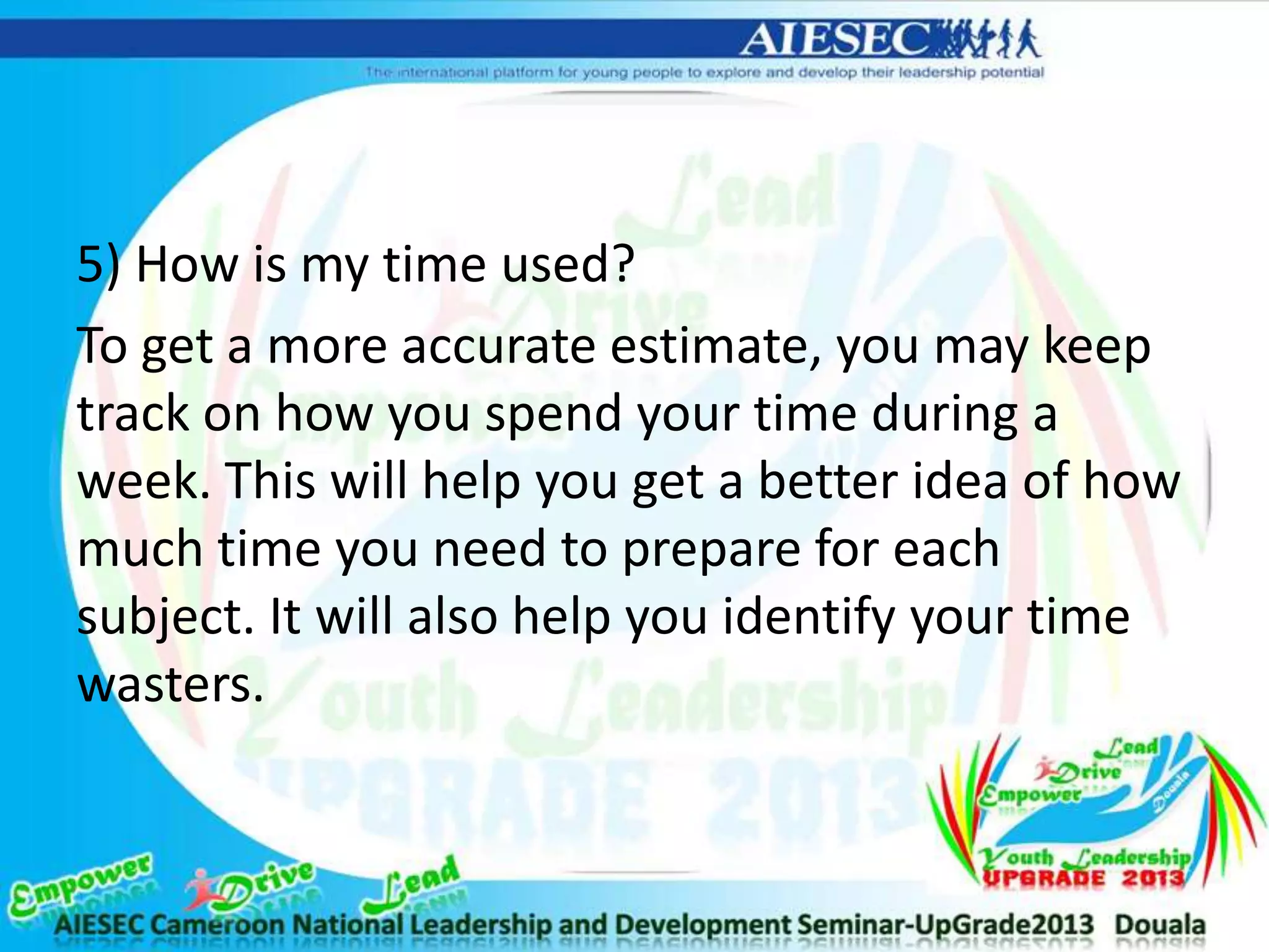 5) How is my time used?
To get a more accurate estimate, you may keep
track on how you spend your time during a
week. This will help you get a better idea of how
much time you need to prepare for each
subject. It will also help you identify your time
wasters.
 