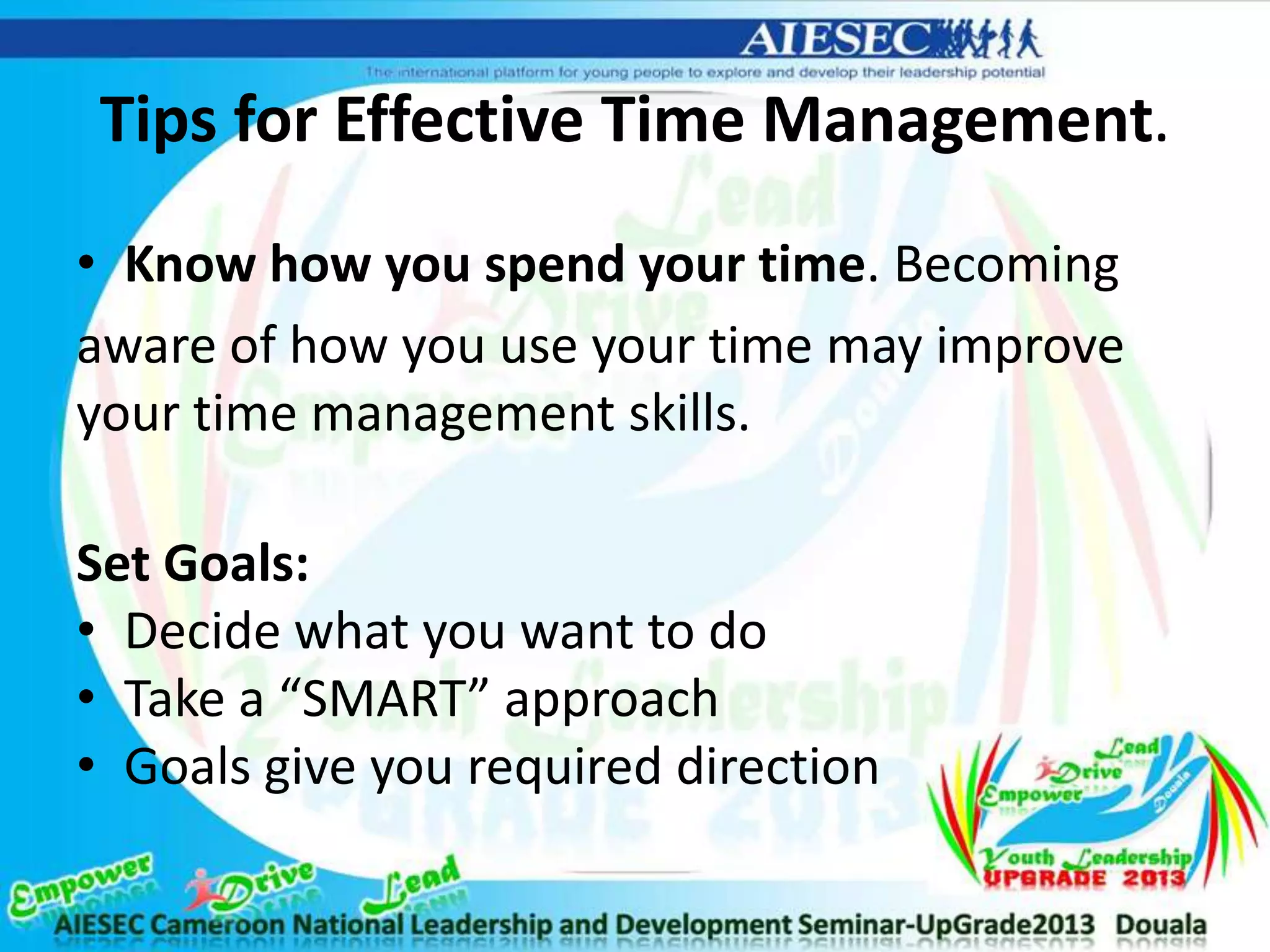 Tips for Effective Time Management.
• Know how you spend your time. Becoming
aware of how you use your time may improve
your time management skills.
Set Goals:
• Decide what you want to do
• Take a “SMART” approach
• Goals give you required direction
 