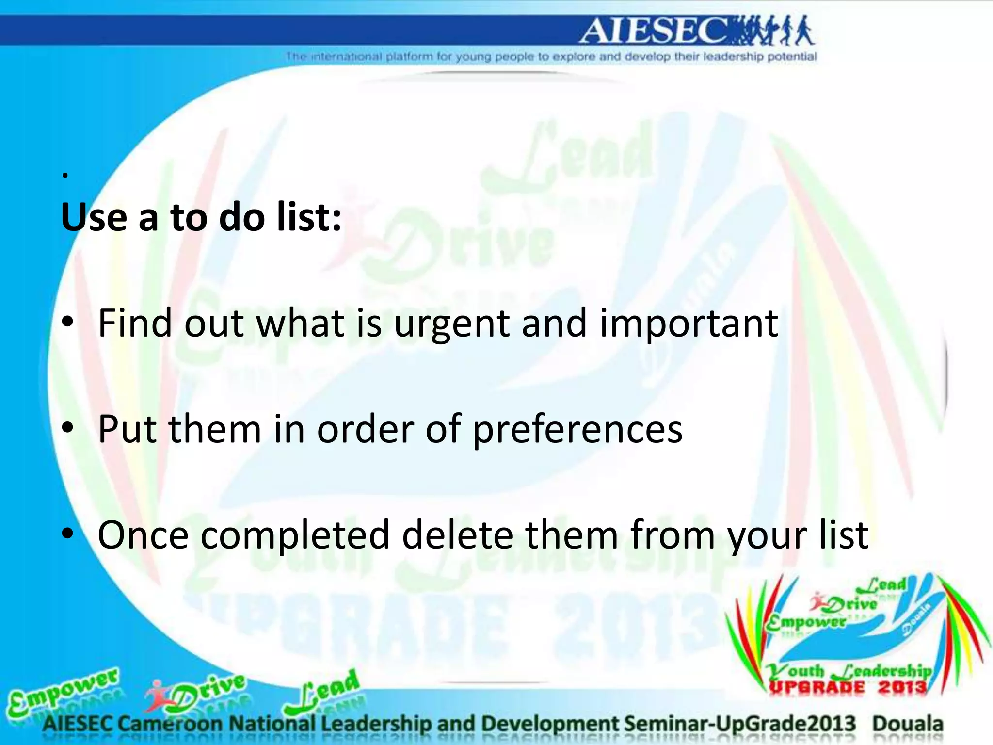 .
Use a to do list:
• Find out what is urgent and important
• Put them in order of preferences
• Once completed delete them from your list
 