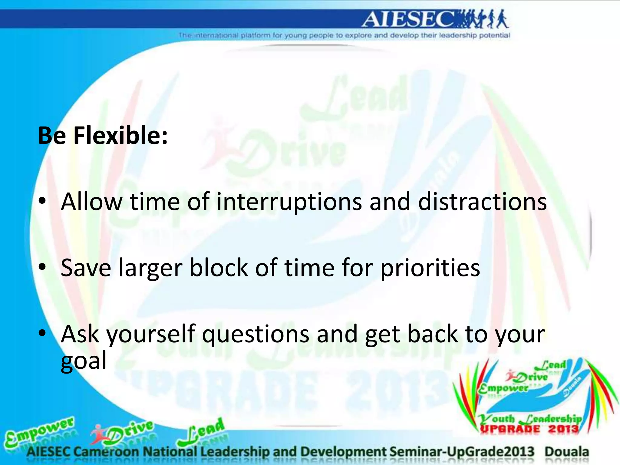 Be Flexible:
• Allow time of interruptions and distractions
• Save larger block of time for priorities
• Ask yourself questions and get back to your
goal
 