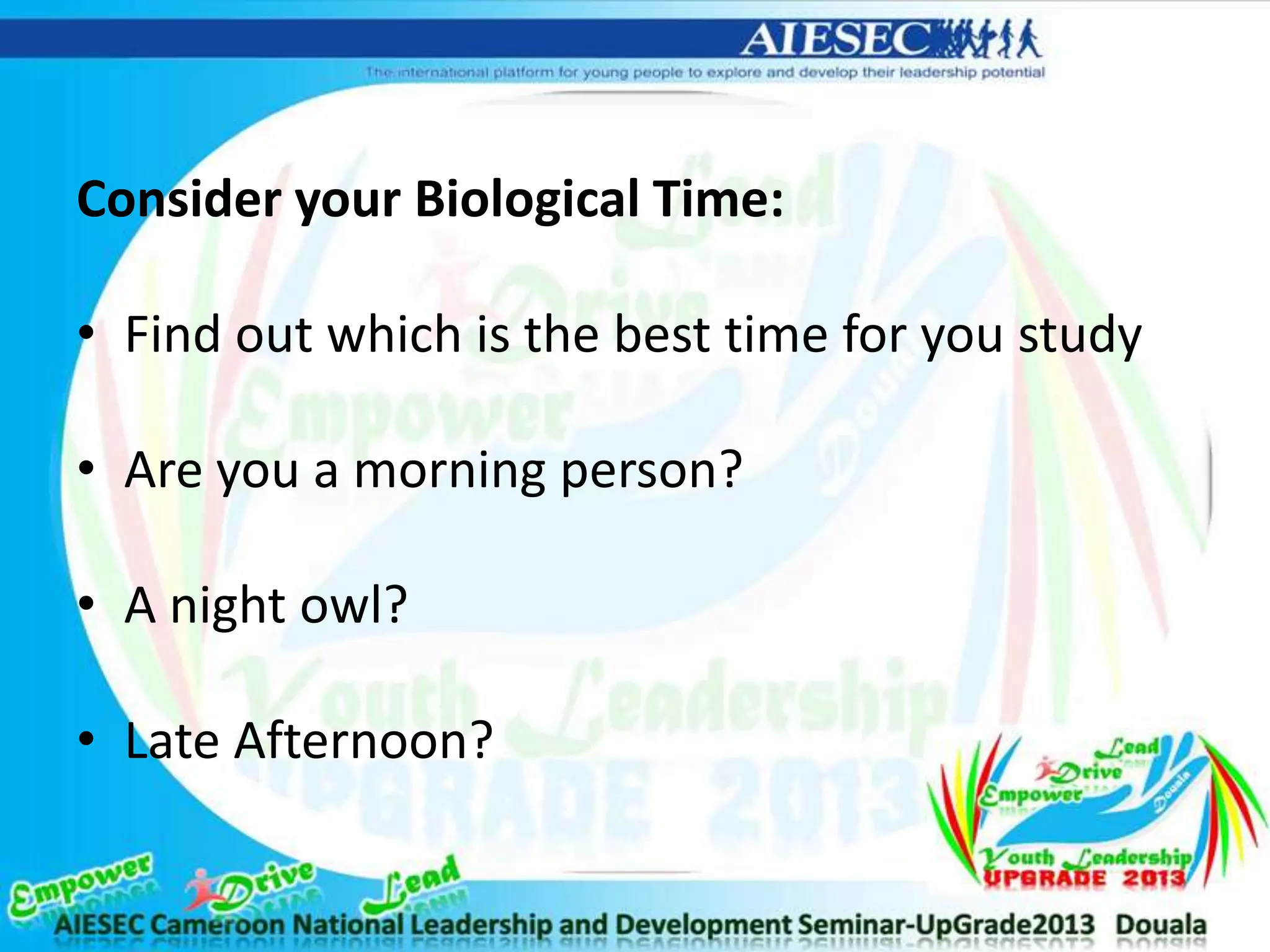 Consider your Biological Time:
• Find out which is the best time for you study
• Are you a morning person?
• A night owl?
• Late Afternoon?
 