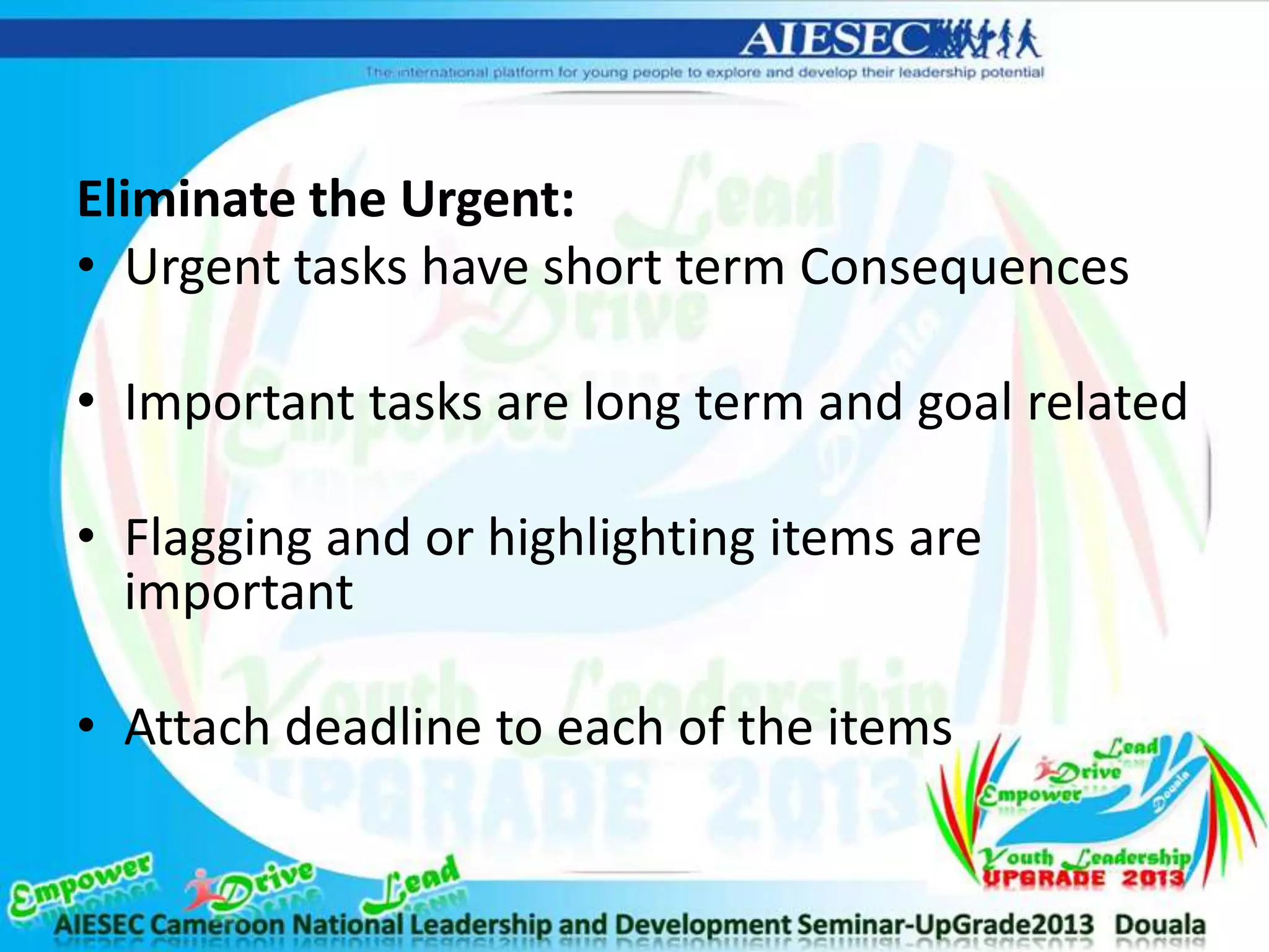 Eliminate the Urgent:
• Urgent tasks have short term Consequences
• Important tasks are long term and goal related
• Flagging and or highlighting items are
important
• Attach deadline to each of the items
 