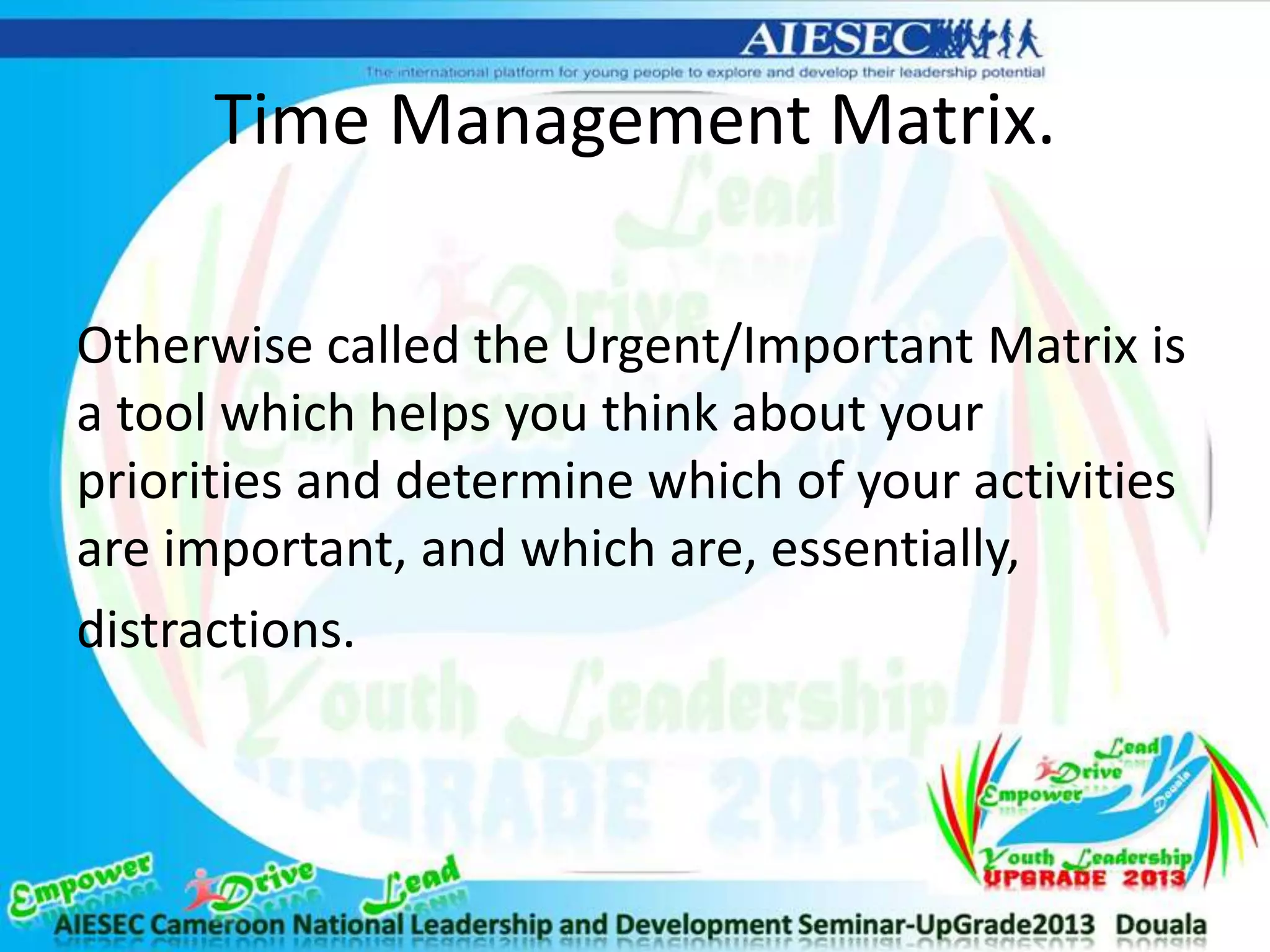 Time Management Matrix.
Otherwise called the Urgent/Important Matrix is
a tool which helps you think about your
priorities and determine which of your activities
are important, and which are, essentially,
distractions.
 