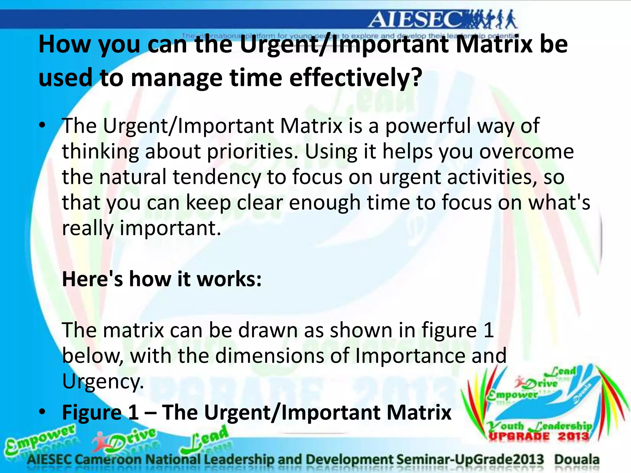 How you can the Urgent/Important Matrix be
used to manage time effectively?
• The Urgent/Important Matrix is a powerful way of
thinking about priorities. Using it helps you overcome
the natural tendency to focus on urgent activities, so
that you can keep clear enough time to focus on what's
really important.
Here's how it works:
The matrix can be drawn as shown in figure 1
below, with the dimensions of Importance and
Urgency.
• Figure 1 – The Urgent/Important Matrix
 