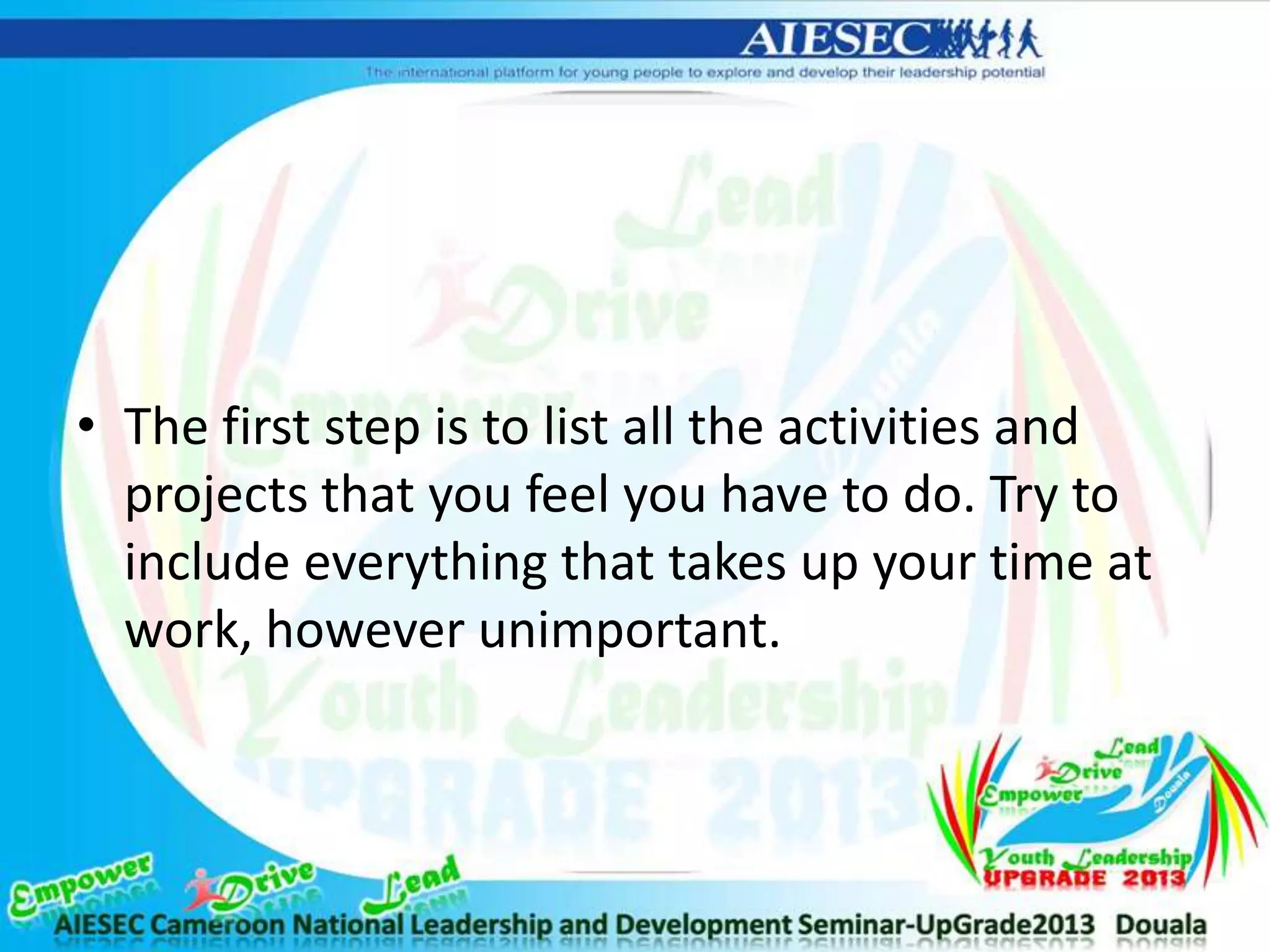 • The first step is to list all the activities and
projects that you feel you have to do. Try to
include everything that takes up your time at
work, however unimportant.
 