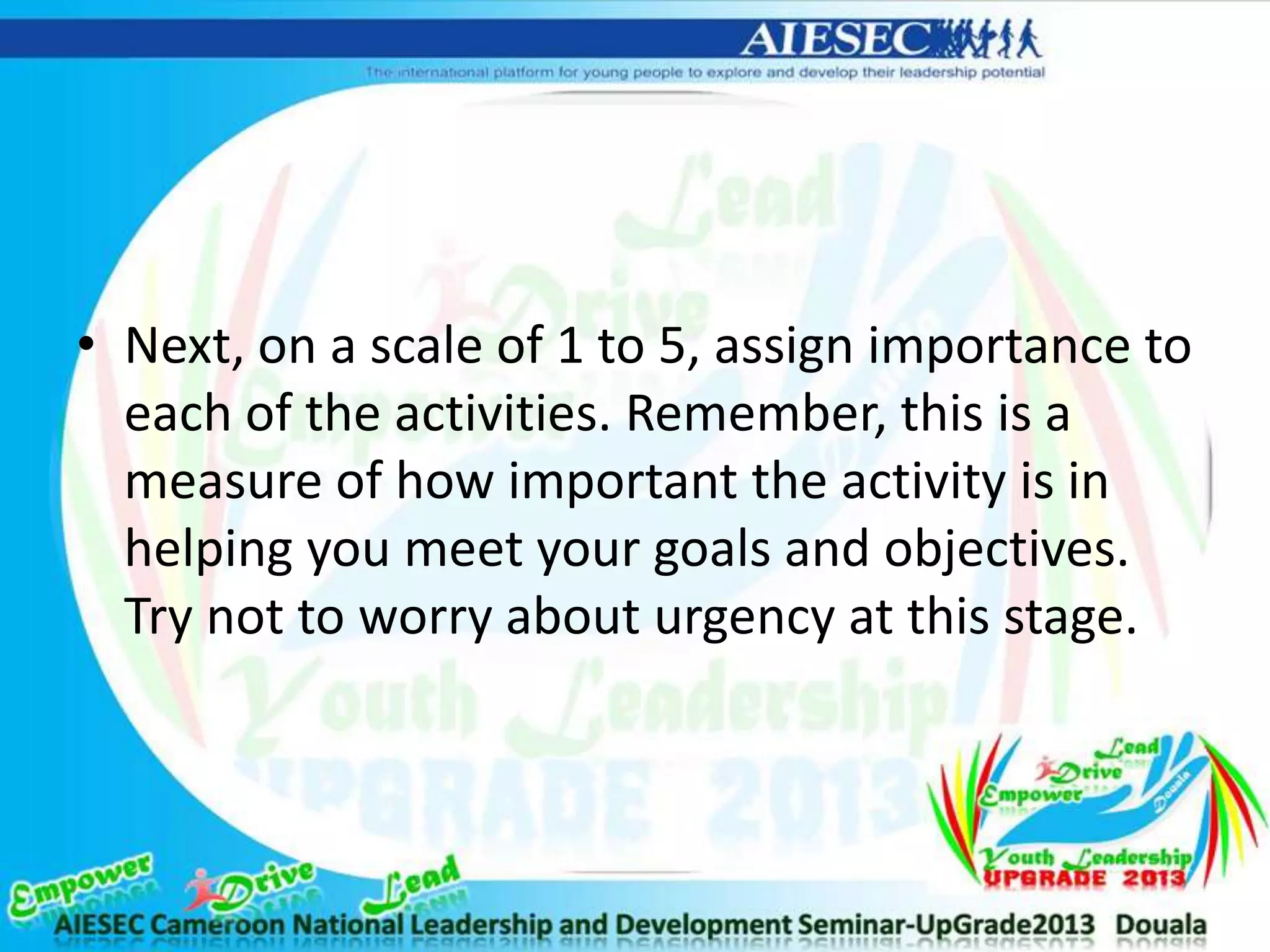 • Next, on a scale of 1 to 5, assign importance to
each of the activities. Remember, this is a
measure of how important the activity is in
helping you meet your goals and objectives.
Try not to worry about urgency at this stage.
 