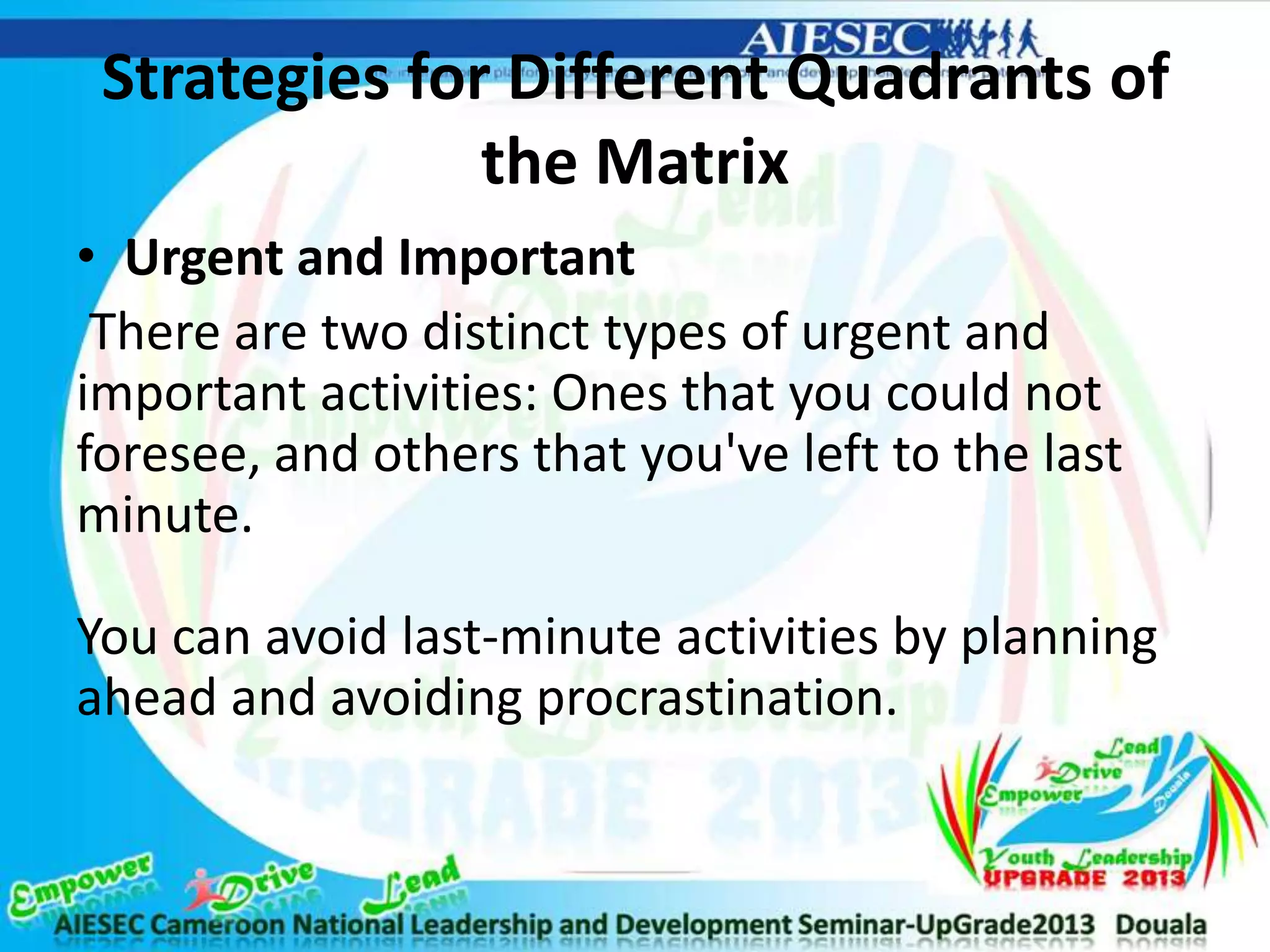 Strategies for Different Quadrants of
the Matrix
• Urgent and Important
There are two distinct types of urgent and
important activities: Ones that you could not
foresee, and others that you've left to the last
minute.
You can avoid last-minute activities by planning
ahead and avoiding procrastination.
 