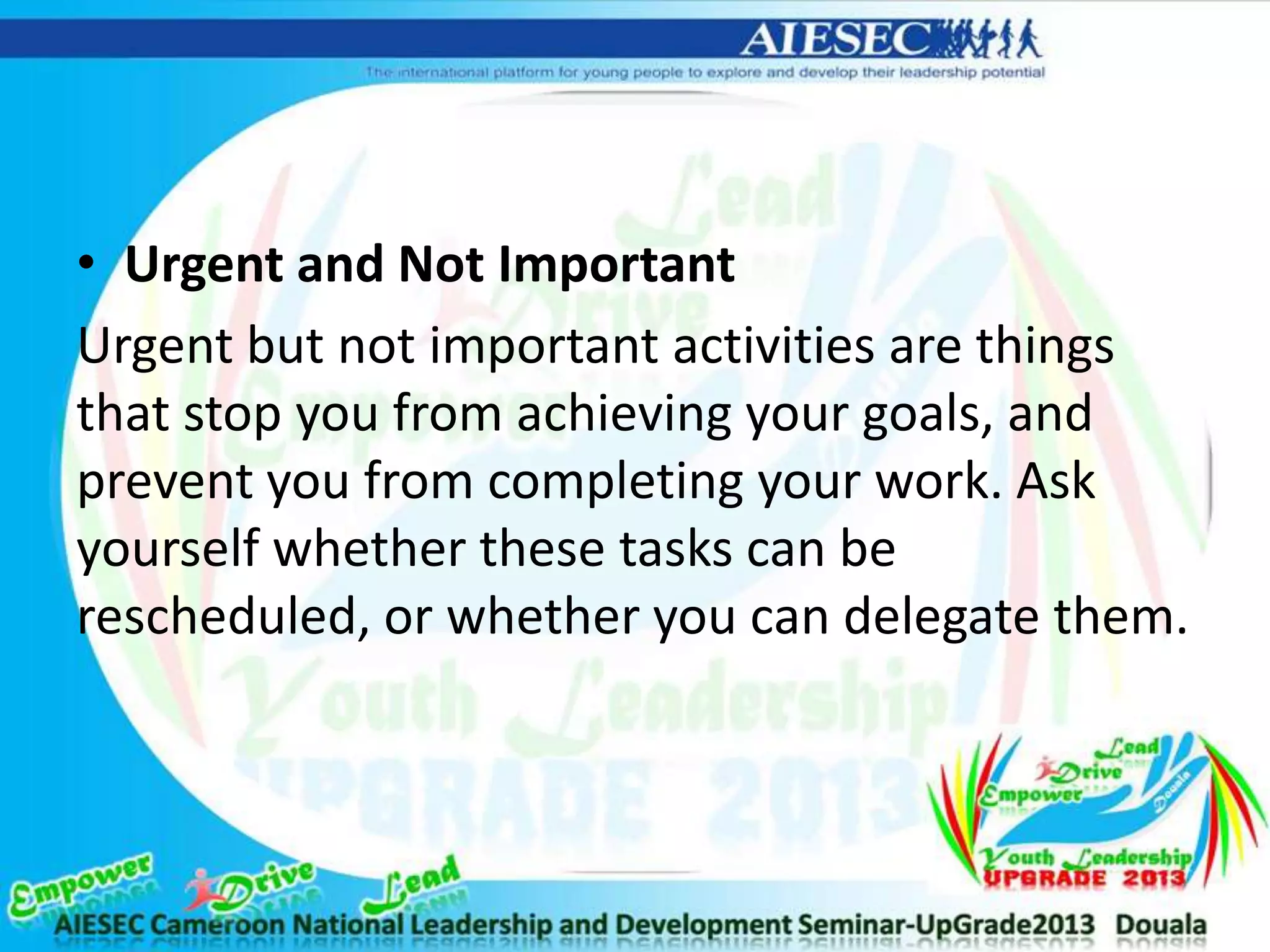 • Urgent and Not Important
Urgent but not important activities are things
that stop you from achieving your goals, and
prevent you from completing your work. Ask
yourself whether these tasks can be
rescheduled, or whether you can delegate them.
 