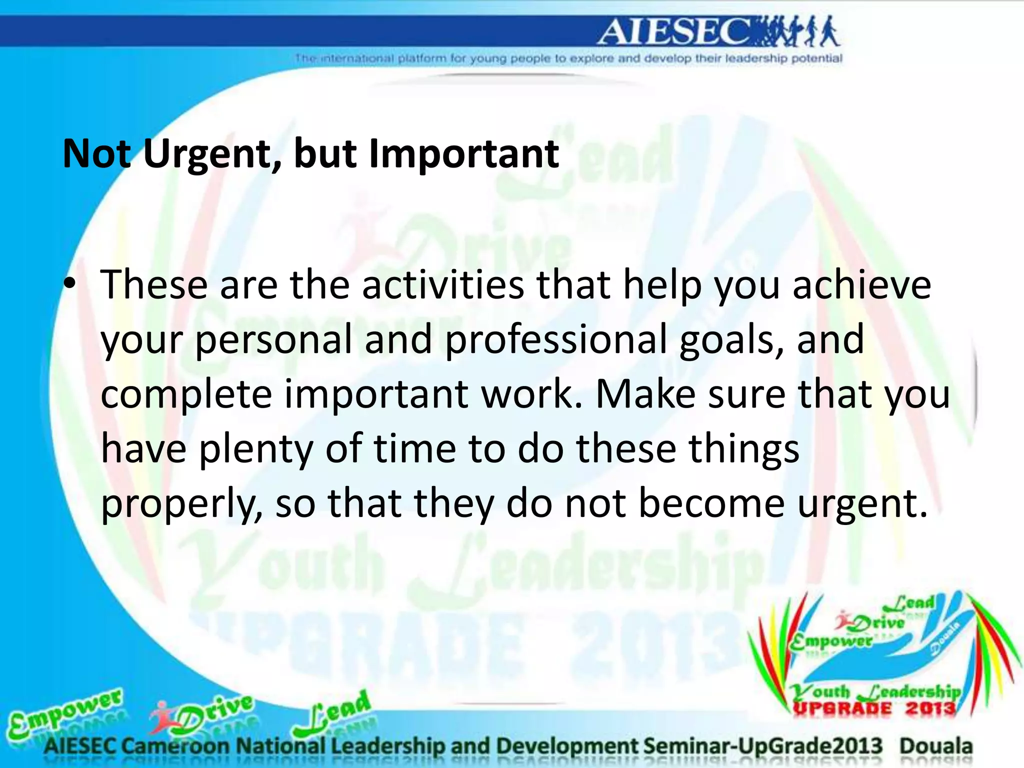 Not Urgent, but Important
• These are the activities that help you achieve
your personal and professional goals, and
complete important work. Make sure that you
have plenty of time to do these things
properly, so that they do not become urgent.
 