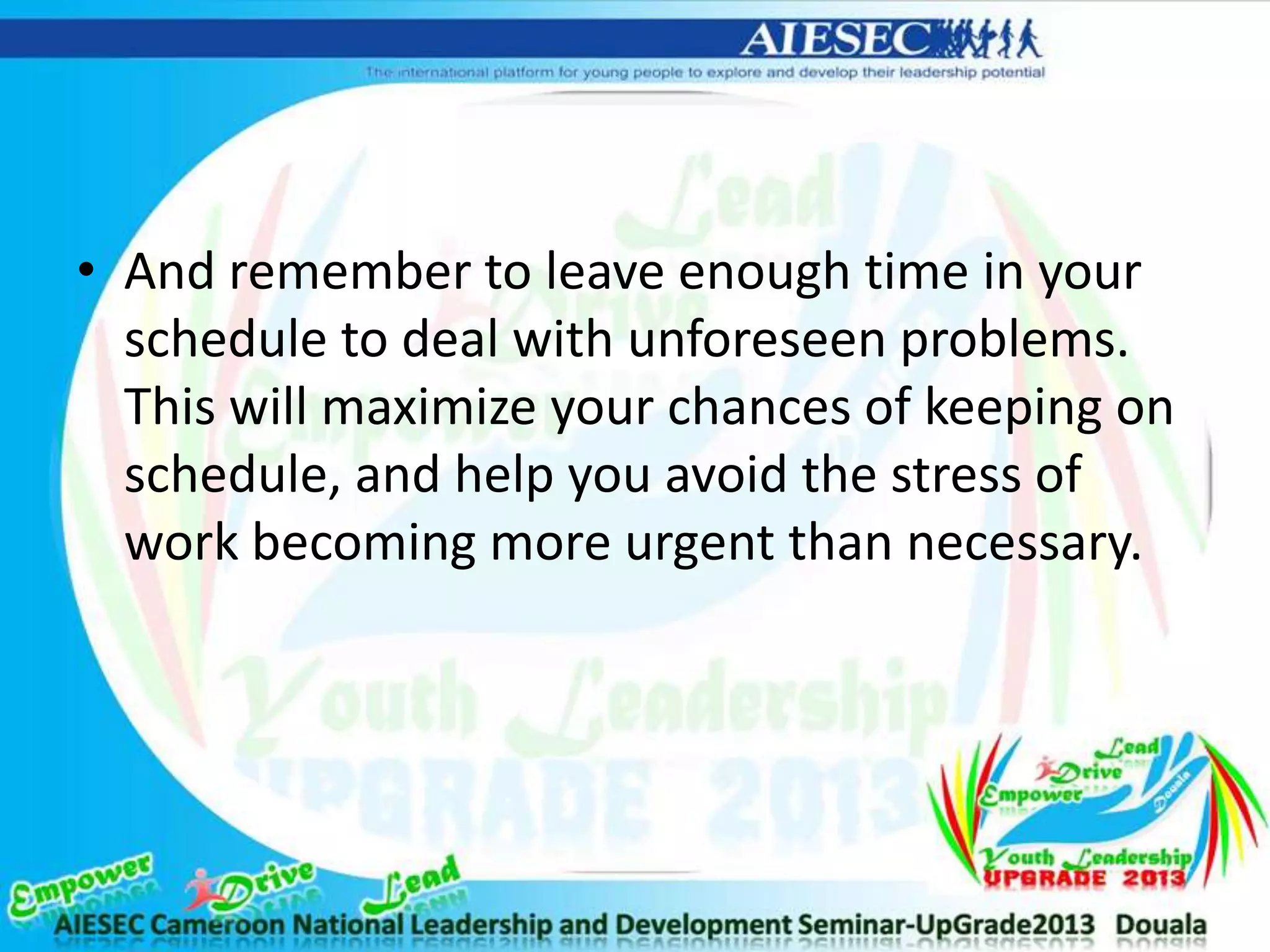 • And remember to leave enough time in your
schedule to deal with unforeseen problems.
This will maximize your chances of keeping on
schedule, and help you avoid the stress of
work becoming more urgent than necessary.
 