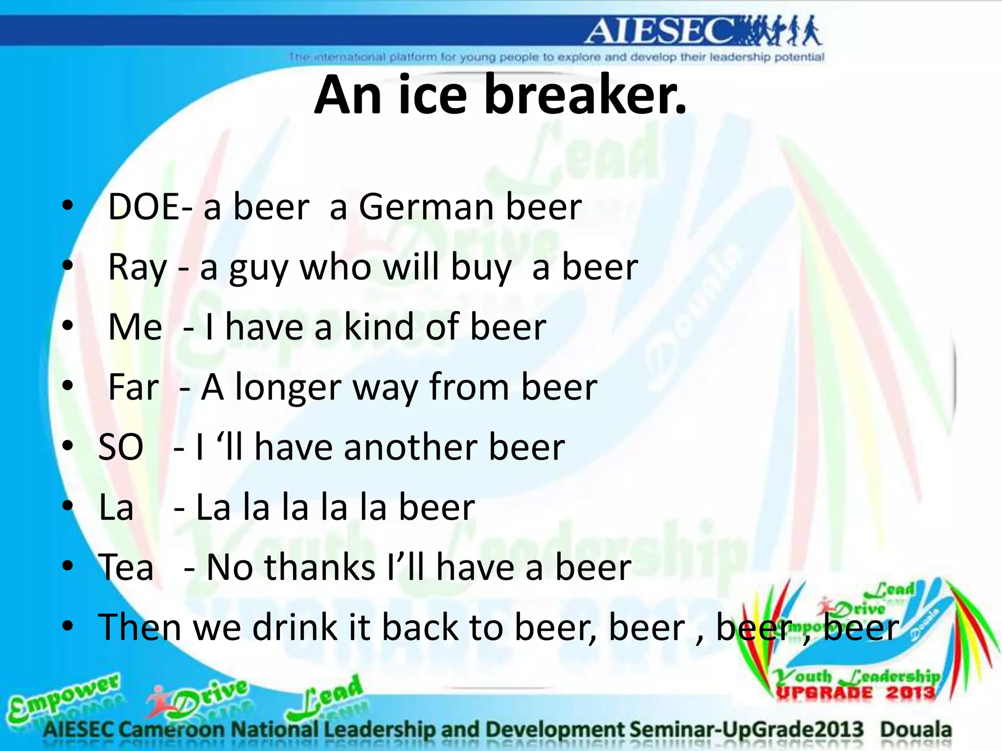 An ice breaker.
• DOE- a beer a German beer
• Ray - a guy who will buy a beer
• Me - I have a kind of beer
• Far - A longer way from beer
• SO - I ‘ll have another beer
• La - La la la la la beer
• Tea - No thanks I’ll have a beer
• Then we drink it back to beer, beer , beer , beer
 